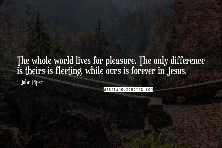 John Piper Quotes: The whole world lives for pleasure. The only difference is theirs is fleeting, while ours is forever in Jesus.