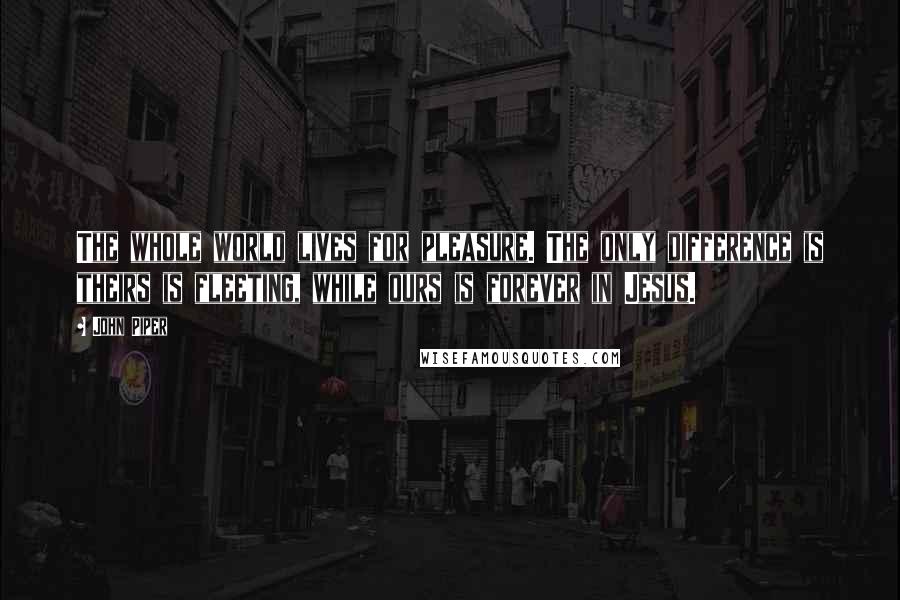 John Piper Quotes: The whole world lives for pleasure. The only difference is theirs is fleeting, while ours is forever in Jesus.