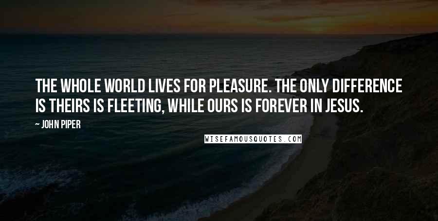 John Piper Quotes: The whole world lives for pleasure. The only difference is theirs is fleeting, while ours is forever in Jesus.