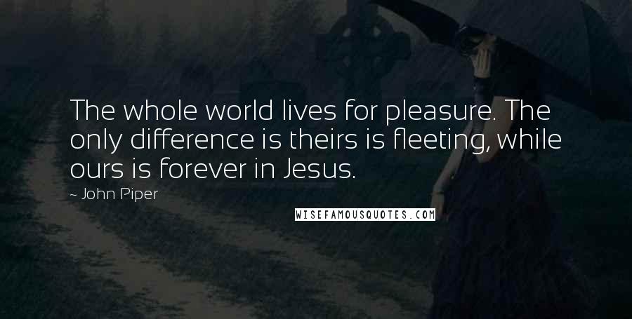 John Piper Quotes: The whole world lives for pleasure. The only difference is theirs is fleeting, while ours is forever in Jesus.