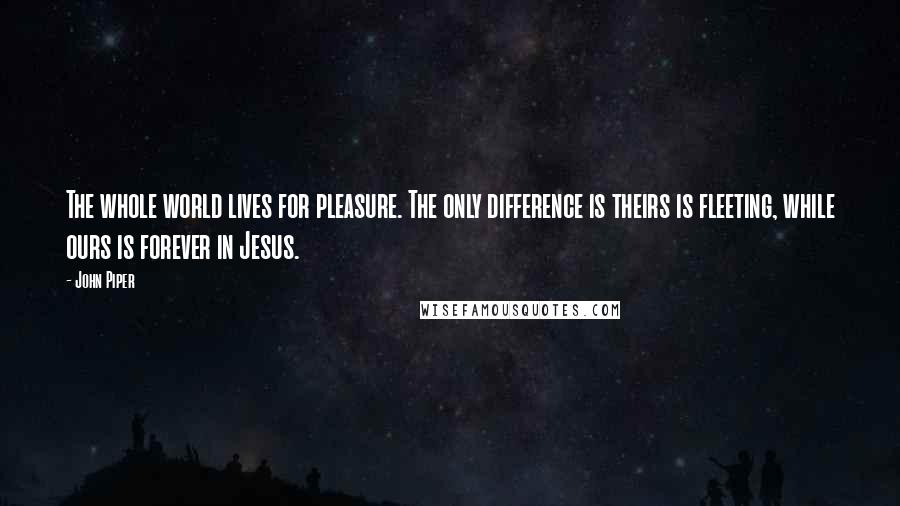 John Piper Quotes: The whole world lives for pleasure. The only difference is theirs is fleeting, while ours is forever in Jesus.