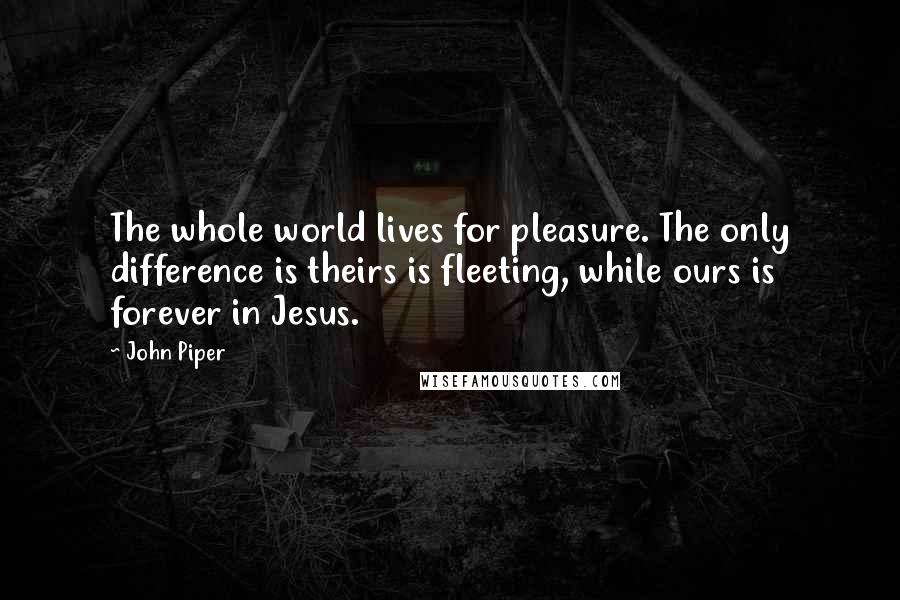 John Piper Quotes: The whole world lives for pleasure. The only difference is theirs is fleeting, while ours is forever in Jesus.