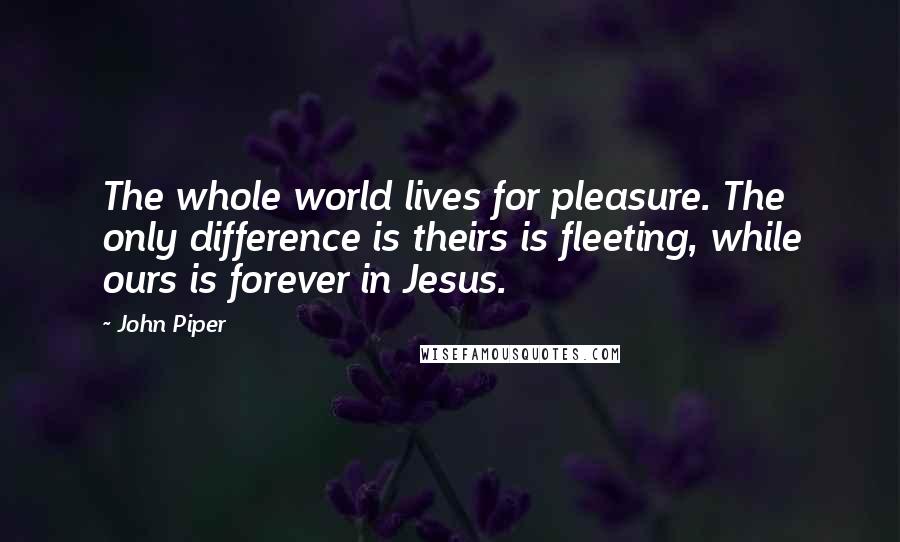 John Piper Quotes: The whole world lives for pleasure. The only difference is theirs is fleeting, while ours is forever in Jesus.