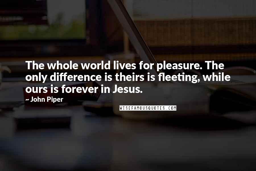 John Piper Quotes: The whole world lives for pleasure. The only difference is theirs is fleeting, while ours is forever in Jesus.