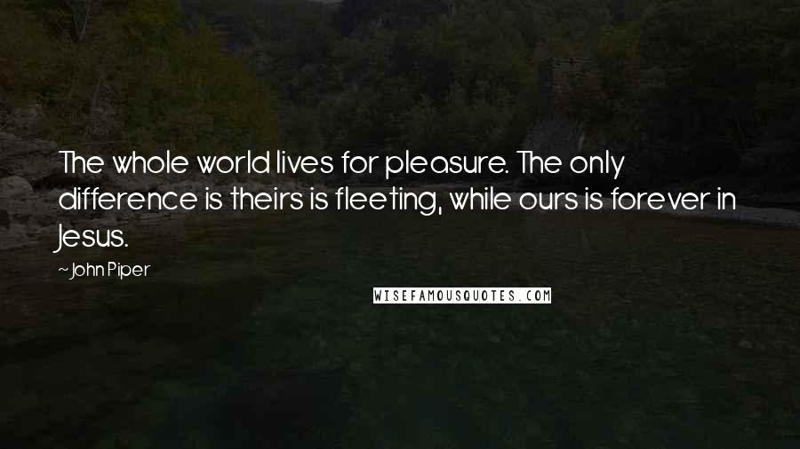 John Piper Quotes: The whole world lives for pleasure. The only difference is theirs is fleeting, while ours is forever in Jesus.
