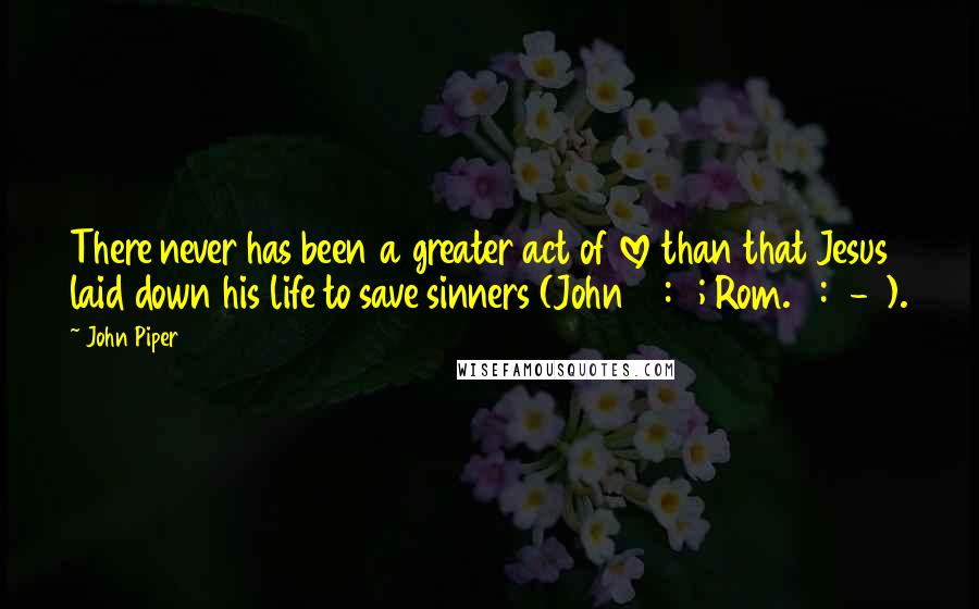 John Piper Quotes: There never has been a greater act of love than that Jesus laid down his life to save sinners (John 15:13; Rom. 5:6-8).