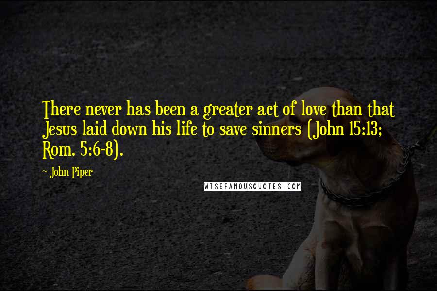 John Piper Quotes: There never has been a greater act of love than that Jesus laid down his life to save sinners (John 15:13; Rom. 5:6-8).