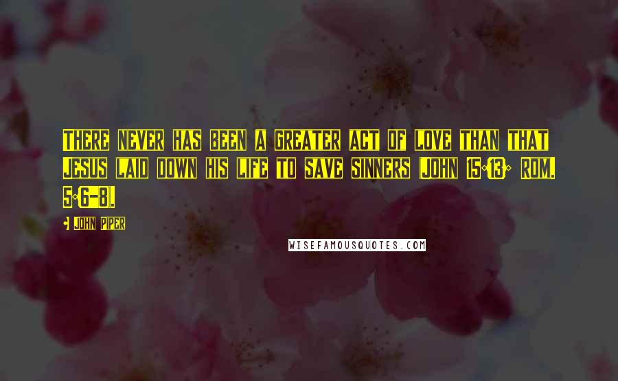 John Piper Quotes: There never has been a greater act of love than that Jesus laid down his life to save sinners (John 15:13; Rom. 5:6-8).