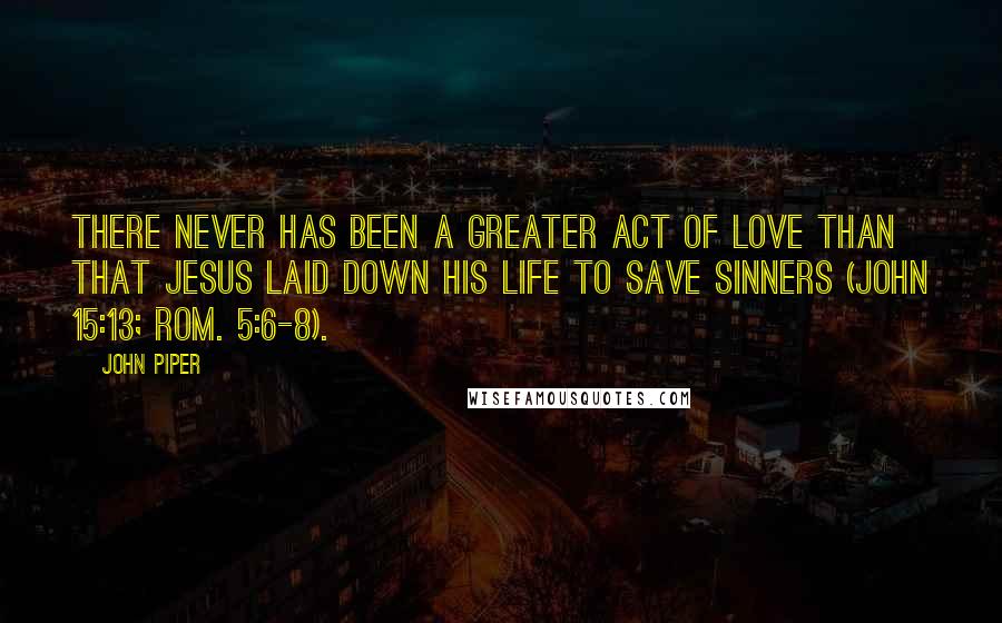 John Piper Quotes: There never has been a greater act of love than that Jesus laid down his life to save sinners (John 15:13; Rom. 5:6-8).