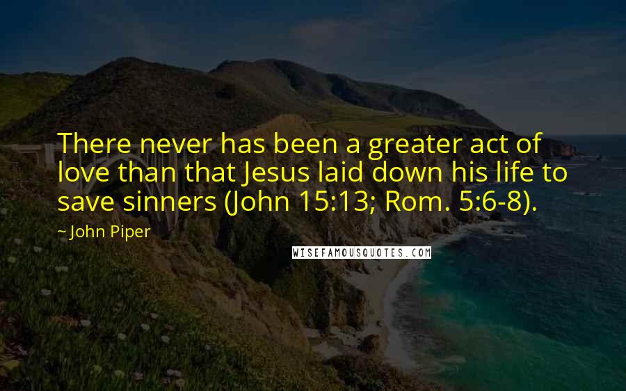 John Piper Quotes: There never has been a greater act of love than that Jesus laid down his life to save sinners (John 15:13; Rom. 5:6-8).