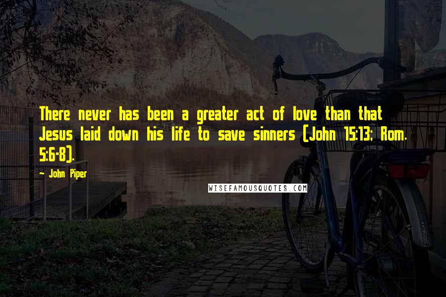 John Piper Quotes: There never has been a greater act of love than that Jesus laid down his life to save sinners (John 15:13; Rom. 5:6-8).