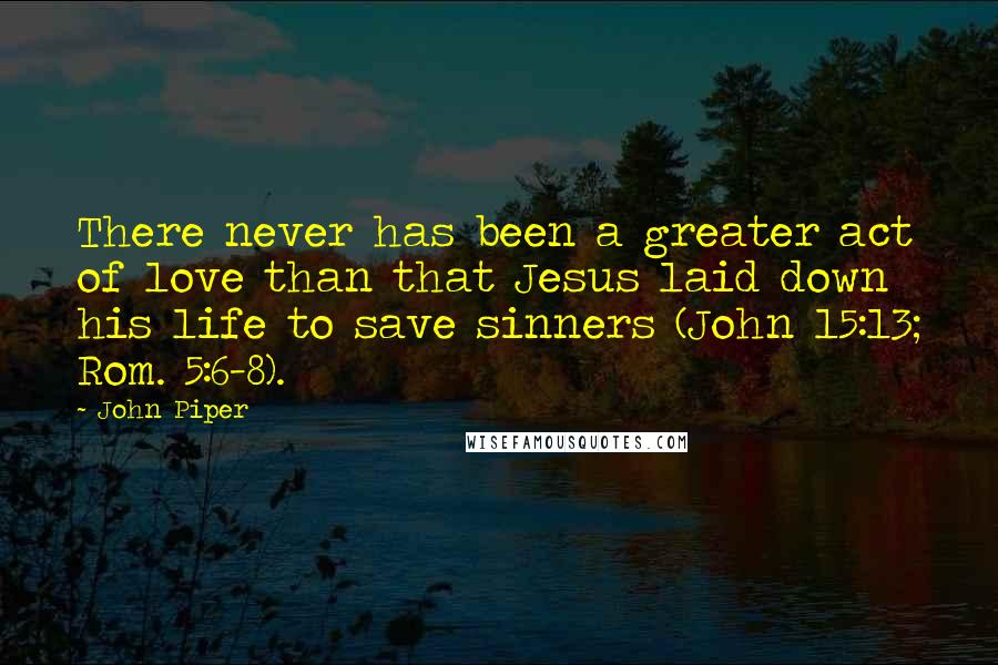 John Piper Quotes: There never has been a greater act of love than that Jesus laid down his life to save sinners (John 15:13; Rom. 5:6-8).