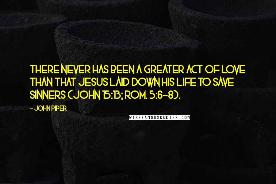 John Piper Quotes: There never has been a greater act of love than that Jesus laid down his life to save sinners (John 15:13; Rom. 5:6-8).