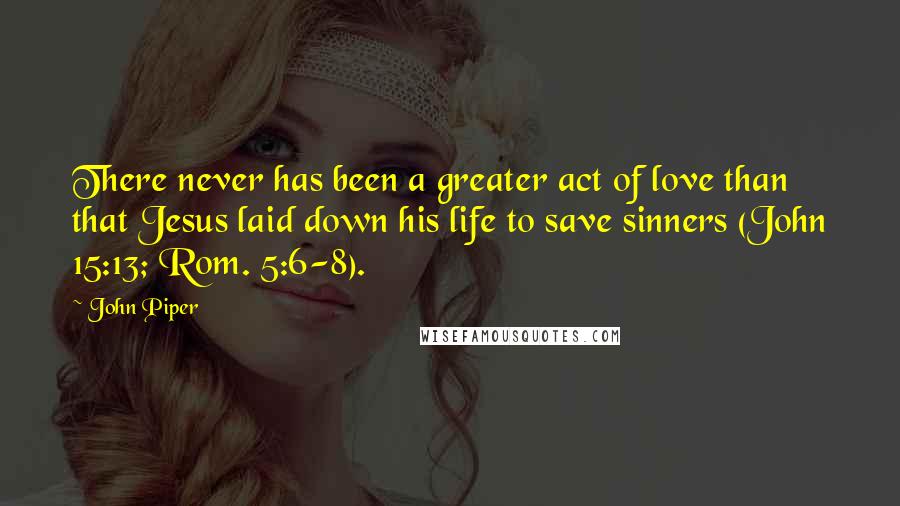 John Piper Quotes: There never has been a greater act of love than that Jesus laid down his life to save sinners (John 15:13; Rom. 5:6-8).