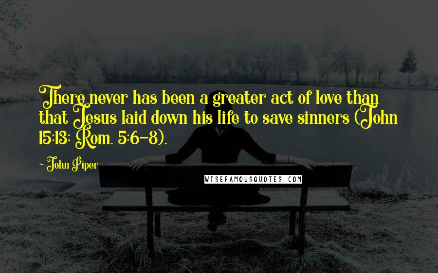 John Piper Quotes: There never has been a greater act of love than that Jesus laid down his life to save sinners (John 15:13; Rom. 5:6-8).