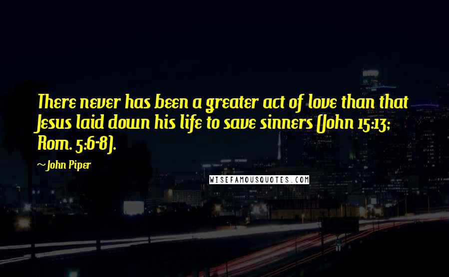 John Piper Quotes: There never has been a greater act of love than that Jesus laid down his life to save sinners (John 15:13; Rom. 5:6-8).