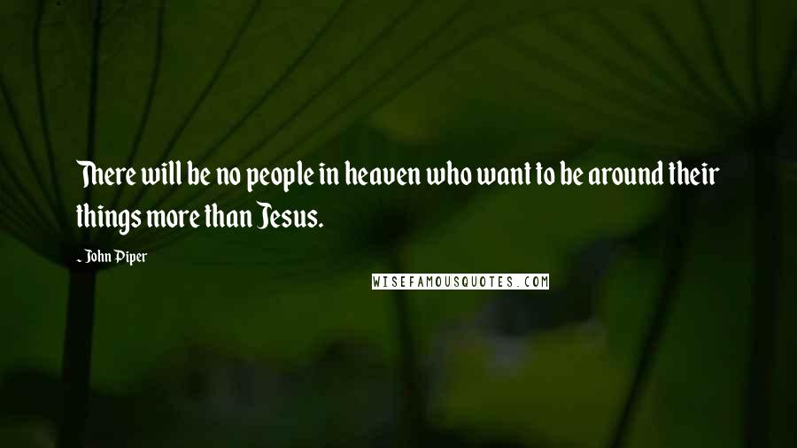 John Piper Quotes: There will be no people in heaven who want to be around their things more than Jesus.