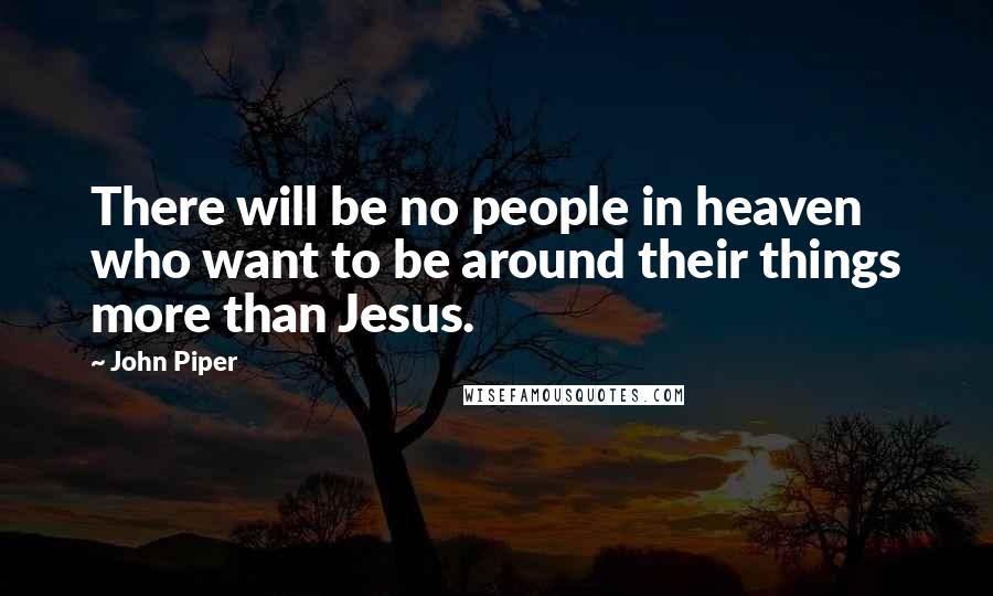 John Piper Quotes: There will be no people in heaven who want to be around their things more than Jesus.