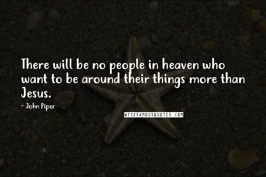John Piper Quotes: There will be no people in heaven who want to be around their things more than Jesus.