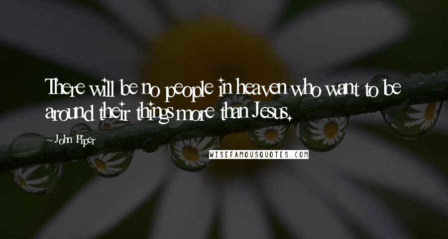 John Piper Quotes: There will be no people in heaven who want to be around their things more than Jesus.