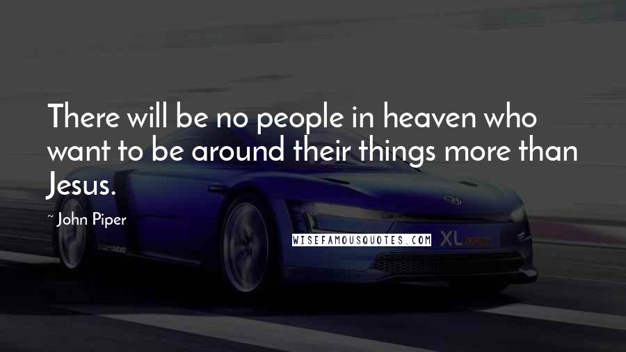 John Piper Quotes: There will be no people in heaven who want to be around their things more than Jesus.