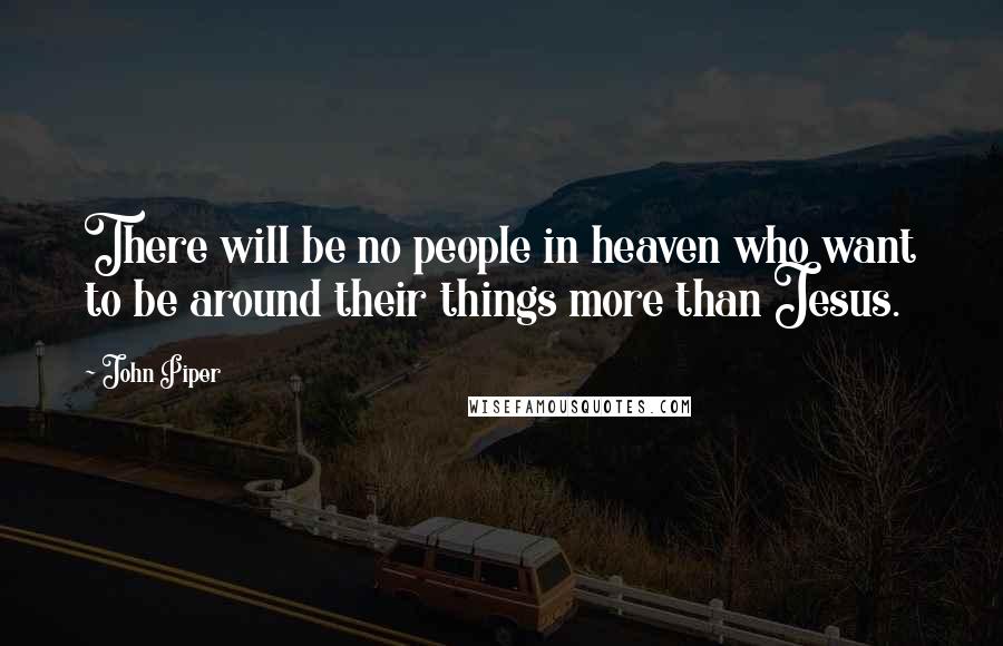 John Piper Quotes: There will be no people in heaven who want to be around their things more than Jesus.