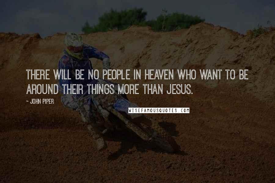 John Piper Quotes: There will be no people in heaven who want to be around their things more than Jesus.