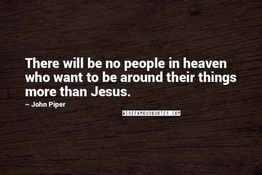 John Piper Quotes: There will be no people in heaven who want to be around their things more than Jesus.