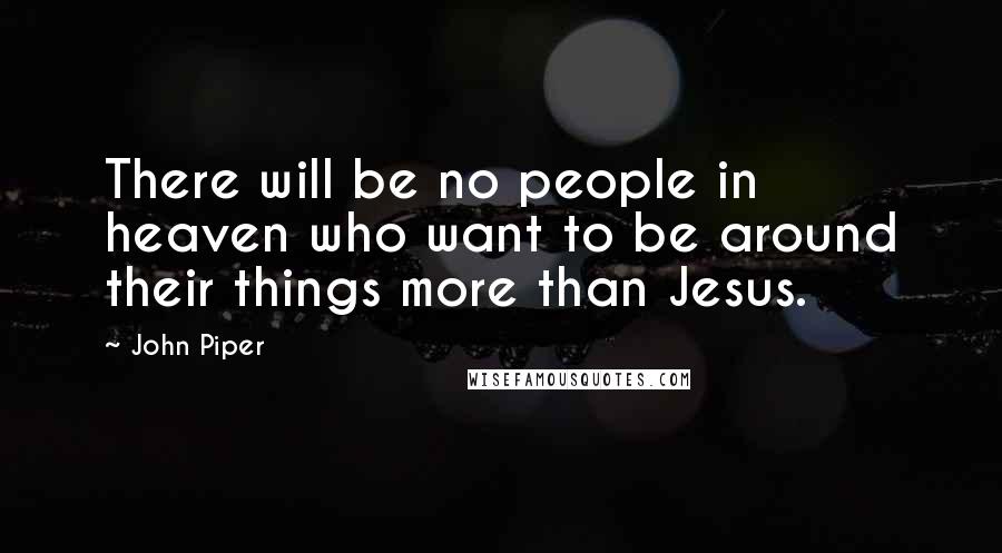 John Piper Quotes: There will be no people in heaven who want to be around their things more than Jesus.