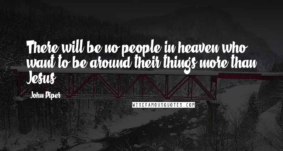 John Piper Quotes: There will be no people in heaven who want to be around their things more than Jesus.