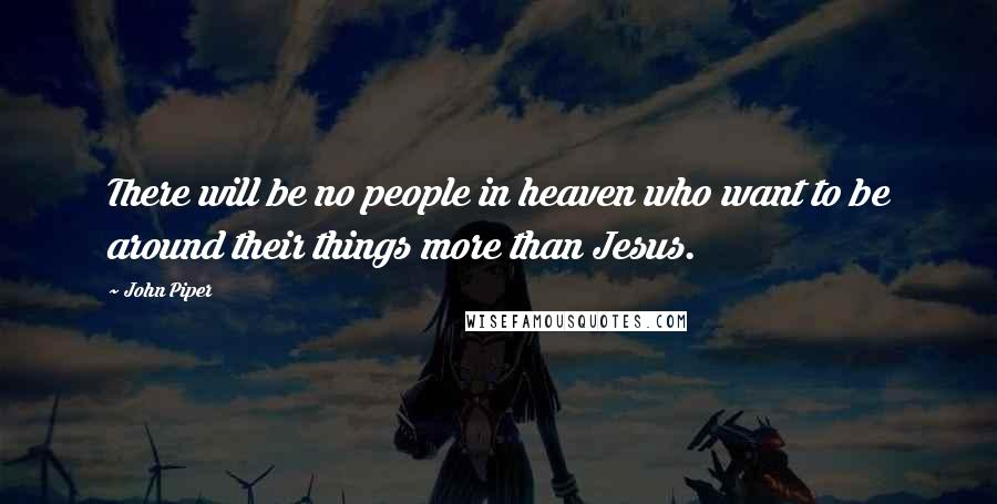 John Piper Quotes: There will be no people in heaven who want to be around their things more than Jesus.