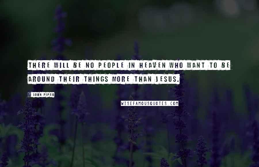 John Piper Quotes: There will be no people in heaven who want to be around their things more than Jesus.
