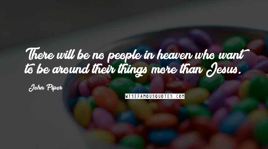 John Piper Quotes: There will be no people in heaven who want to be around their things more than Jesus.
