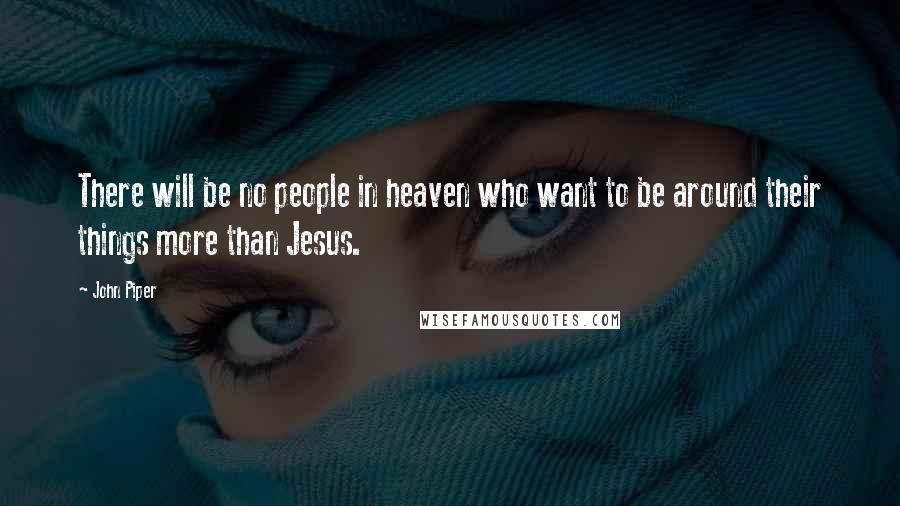 John Piper Quotes: There will be no people in heaven who want to be around their things more than Jesus.