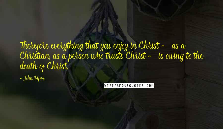 John Piper Quotes: Therefore everything that you enjoy in Christ - as a Christian, as a person who trusts Christ - is owing to the death of Christ.