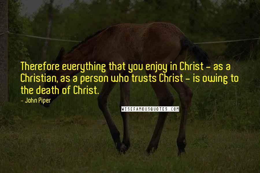 John Piper Quotes: Therefore everything that you enjoy in Christ - as a Christian, as a person who trusts Christ - is owing to the death of Christ.