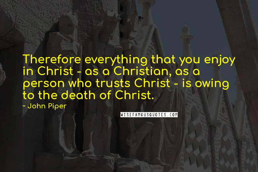 John Piper Quotes: Therefore everything that you enjoy in Christ - as a Christian, as a person who trusts Christ - is owing to the death of Christ.