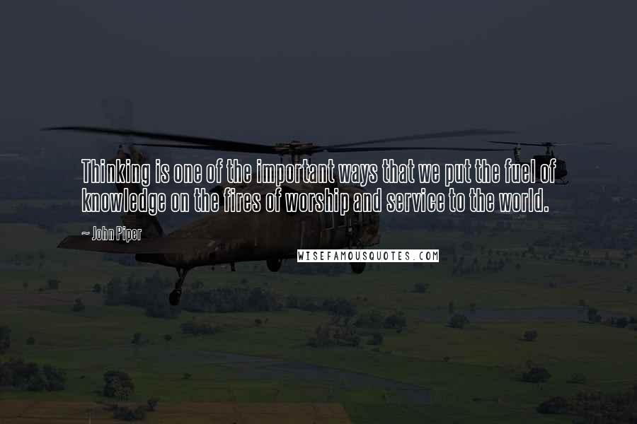 John Piper Quotes: Thinking is one of the important ways that we put the fuel of knowledge on the fires of worship and service to the world.