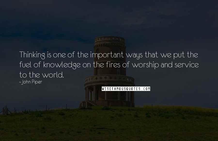 John Piper Quotes: Thinking is one of the important ways that we put the fuel of knowledge on the fires of worship and service to the world.