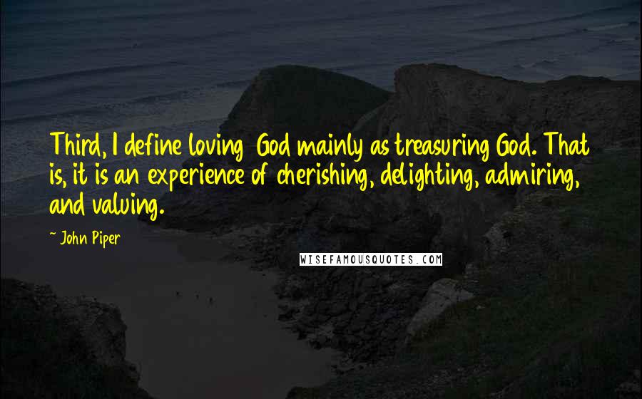 John Piper Quotes: Third, I define loving God mainly as treasuring God. That is, it is an experience of cherishing, delighting, admiring, and valuing.