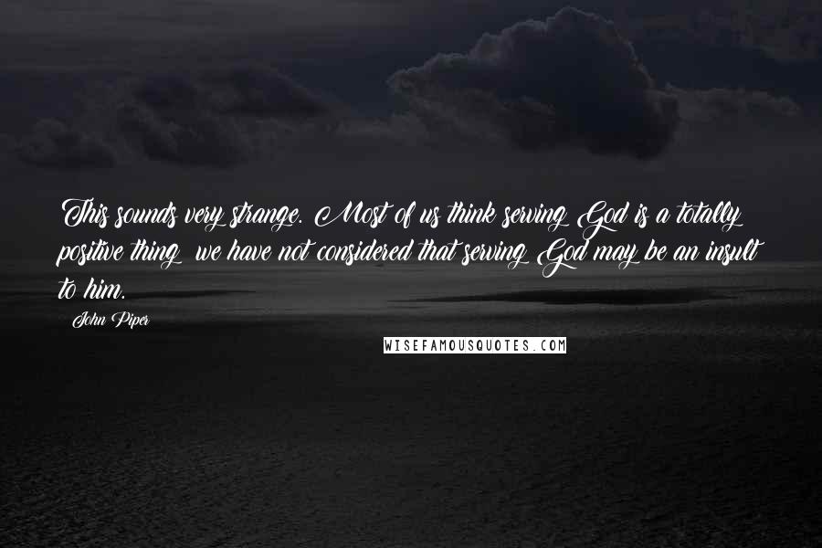 John Piper Quotes: This sounds very strange. Most of us think serving God is a totally positive thing; we have not considered that serving God may be an insult to him.