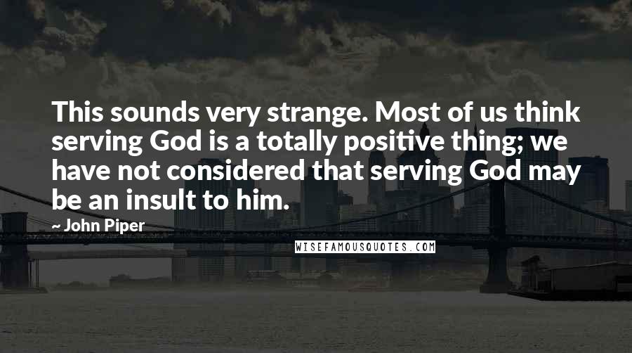 John Piper Quotes: This sounds very strange. Most of us think serving God is a totally positive thing; we have not considered that serving God may be an insult to him.