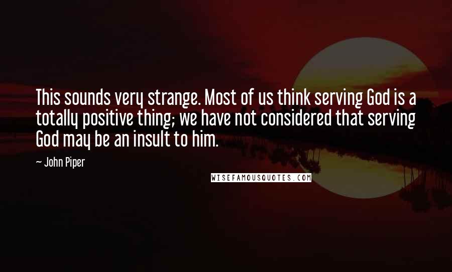 John Piper Quotes: This sounds very strange. Most of us think serving God is a totally positive thing; we have not considered that serving God may be an insult to him.