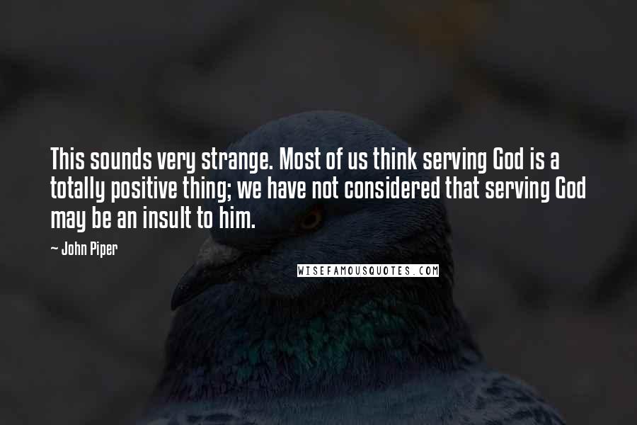 John Piper Quotes: This sounds very strange. Most of us think serving God is a totally positive thing; we have not considered that serving God may be an insult to him.