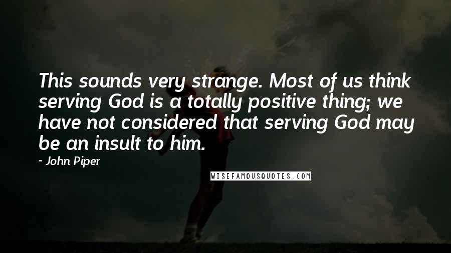 John Piper Quotes: This sounds very strange. Most of us think serving God is a totally positive thing; we have not considered that serving God may be an insult to him.