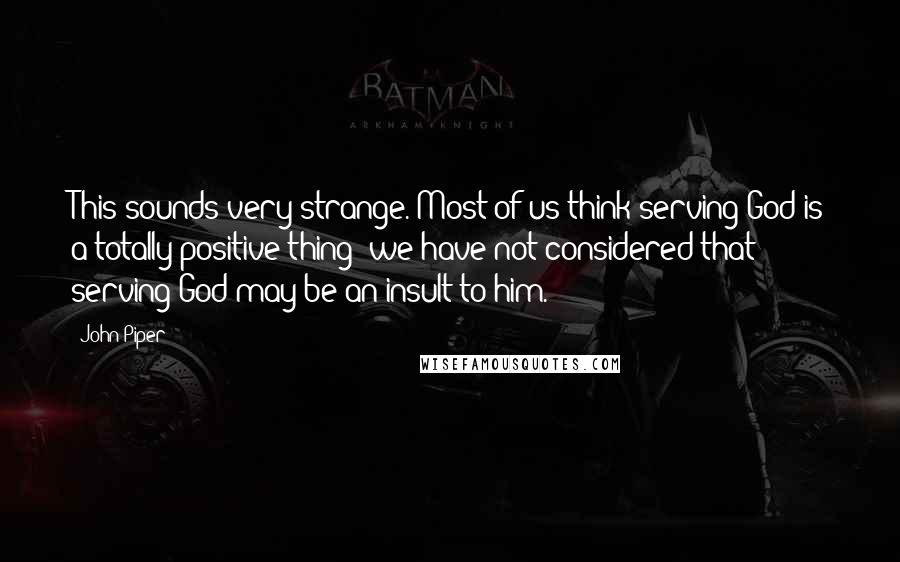 John Piper Quotes: This sounds very strange. Most of us think serving God is a totally positive thing; we have not considered that serving God may be an insult to him.