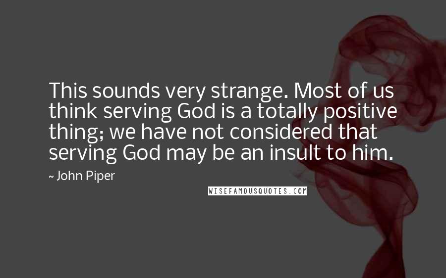 John Piper Quotes: This sounds very strange. Most of us think serving God is a totally positive thing; we have not considered that serving God may be an insult to him.