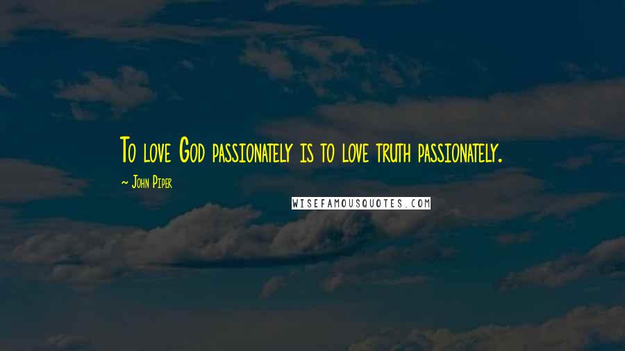 John Piper Quotes: To love God passionately is to love truth passionately.