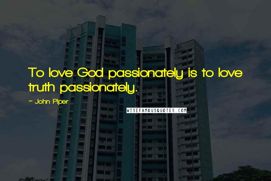 John Piper Quotes: To love God passionately is to love truth passionately.