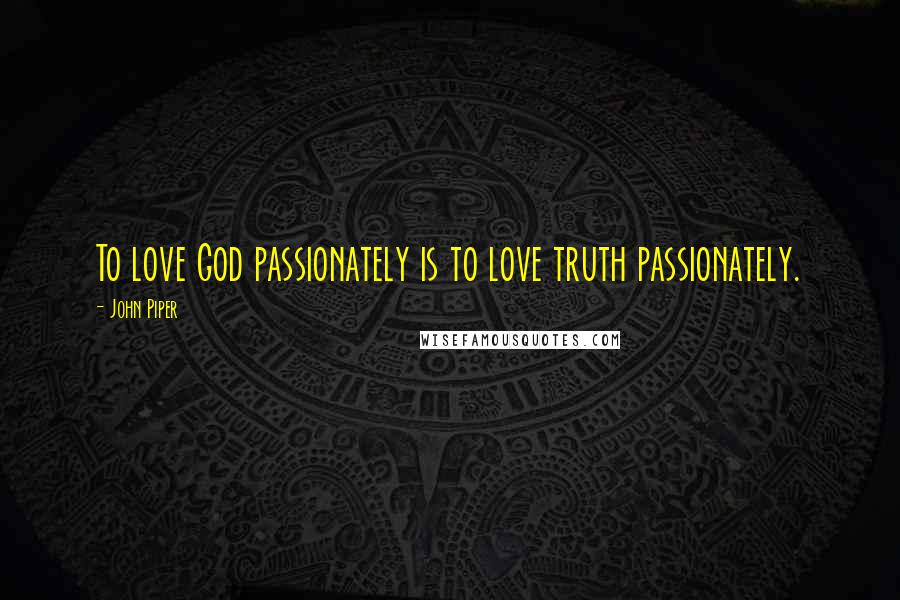 John Piper Quotes: To love God passionately is to love truth passionately.